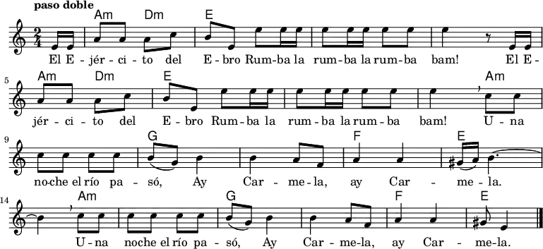 
<<
  \new ChordNames \chordmode {
  \time 2/4
  \partial 8
  s8
  a4:m d:m
  e1
  s2
  a4:m d:m
  e1
  s4 
  a2.:m
  g1
  f2
  e2.
  a2.:m
  g1
  f2
  e4.
}
  \new Staff { \relative c {
  \key c \major
  \numericTimeSignature
  \time 2/4
  \partial 8
  \tempo "paso doble"
  e'16 e
  a8 a a c
  b e, e' e16 e
  e8 e16 e e8 e
  e4 r8  e,16 e \break
  a8 a a c
  b e, e' e16 e
  e8 e16 e e8 e
  e4\breathe c8 c \break
  c c c c
  b( g) b4
  b a8 f
  a4 a
  gis16( a) b4. ~ \break  
  b4\breathe c8 c
  c c c c
  b( g) b4
  b a8 f
  a4 a
  gis8 e4 \bar "|."
}
 }
  \addlyrics {
    \lyricmode {

      El E -- jér -- ci -- to del E -- bro
      Rum -- ba la rum -- ba la rum -- ba bam!
      El E -- jér -- ci -- to del E -- bro
      Rum -- ba la rum -- ba la rum -- ba bam!

      U -- na no -- che_el río pa -- só,
      Ay Car -- me -- la, ay Car -- me -- la.
      U -- na no -- che_el río pa -- só,
      Ay Car -- me -- la, ay Car -- me -- la.
  }
  }
>>
\midi {
  \context {
    \Score
    tempoWholesPerMinute = #(ly:make-moment 64 4)
  }
}
