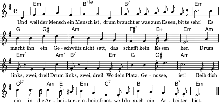 \header { tagline = ##f }
\layout { indent = 0 \context { \Score \remove "Bar_number_engraver" } }
<<
\new ChordNames { \set Staff.midiInstrument = #"electric guitar (jazz)" \chordmode {
s4 | e,1:m | b,1:7.9- |
b,1:7 | e,1:m |
g,2 gis,2: | a,1:m |
fis,2:7 b,2:5+ | e,2.:m a,4:m | e,2.:m7 a,4:m7 |
b,2.:7 e,4:m | g,2 gis,2 |
a,1:m | c,2:7.7- a,4:m e,4 |
e,2:m c,2:7.7 | b,2. b,4:7 | e,2.:m \bar "|."
} }
\relative g {\set Staff.midiInstrument = #"alto sax" \autoBeamOff \key e \minor \time 4/4 \partial 4
b4 | e fis g e | fis fis2 b,4 |
fis'8 fis fis g a a fis c' | b2. b4 |
b b d d | c b a g |
fis fis b8-. g4. | e2. a4 | e8-. r8 e4 e c' |
fis,8-. r8 fis4 fis e8-. e8-. | b'4 b d8-. d4. |
c2. e,8-. e-. | c'4 c8. c16 c4 b8.-. ais16 |
b4 g e e8-. g-. | b4 a g fis8-. fis-. | e2. \bar "|."
}
\addlyrics {
Und weil der Mensch ein Mensch ist,
drum braucht er was zum Es -- sen, bit -- te sehr!
Es macht ihn ein Ge -- schwätz nicht satt,
das schafft kein Es -- sen her.
Drum links, zwei, drei!
Drum links, zwei, drei!
Wo dein Platz, Ge -- nos -- se, ist!
Reih dich ein in die Ar -- bei -- ter -- ein -- heits -- front,
weil du auch ein Ar -- bei -- ter bist.
}
>>
\midi { \tempo 4 = 128 \context { \ChordNames midiMinimumVolume = #0.3 midiMaximumVolume = #0.3 } }